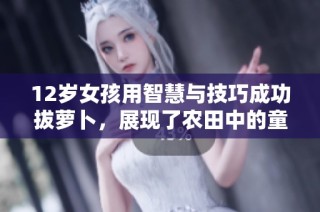 12岁女孩用智慧与技巧成功拔萝卜，展现了农田中的童趣与成长