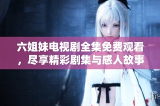 六姐妹电视剧全集免费观看，尽享精彩剧集与感人故事