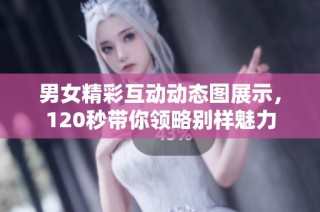 男女精彩互动动态图展示，120秒带你领略别样魅力