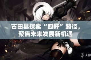 古田县探索“四好”路径，聚焦未来发展新机遇