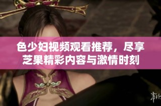 色少妇视频观看推荐，尽享芝果精彩内容与激情时刻