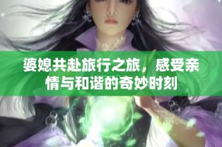 婆媳共赴旅行之旅，感受亲情与和谐的奇妙时刻