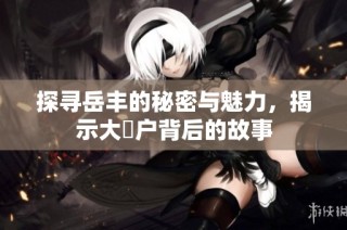 探寻岳丰的秘密与魅力，揭示大隂户背后的故事