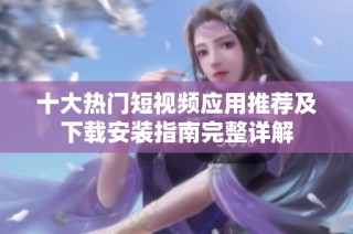 十大热门短视频应用推荐及下载安装指南完整详解