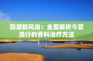 回潮新风尚：全面解析今夏流行的骨科治疗方法
