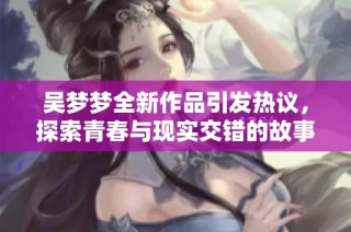吴梦梦全新作品引发热议，探索青春与现实交错的故事