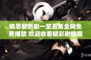 杨思敏新剧一至五集全网免费播放 欢迎收看精彩剧情展现