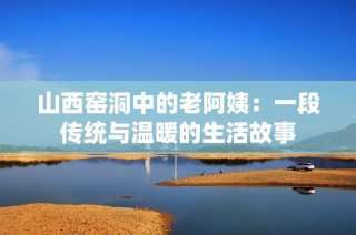 山西窑洞中的老阿姨：一段传统与温暖的生活故事