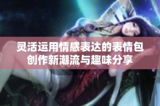 灵活运用情感表达的表情包创作新潮流与趣味分享