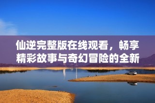 仙逆完整版在线观看，畅享精彩故事与奇幻冒险的全新体验