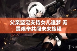 父亲坚定支持女儿追梦 无畏艰辛共闯未来旅程