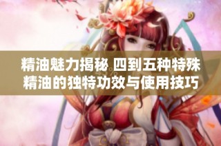 精油魅力揭秘 四到五种特殊精油的独特功效与使用技巧