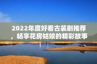 2022年度好看古装剧推荐，畅享花房姑娘的精彩故事