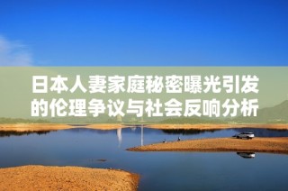 日本人妻家庭秘密曝光引发的伦理争议与社会反响分析