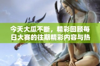 今天大瓜不断，精彩回顾每日大赛的往期精彩内容与热门话题分析