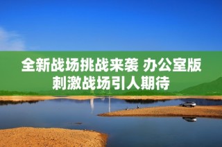 全新战场挑战来袭 办公室版刺激战场引人期待