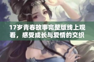 17岁青春故事完整版线上观看，感受成长与爱情的交织