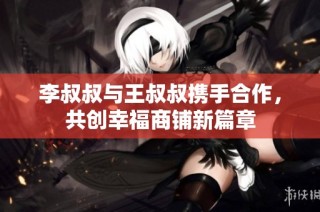 李叔叔与王叔叔携手合作，共创幸福商铺新篇章