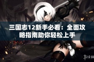 三国志12新手必看：全面攻略指南助你轻松上手