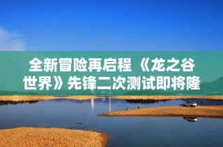 全新冒险再启程 《龙之谷世界》先锋二次测试即将隆重开启，期待你的加入！