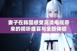 妻子在韩国感受高清电视带来的视听盛宴与全新体验