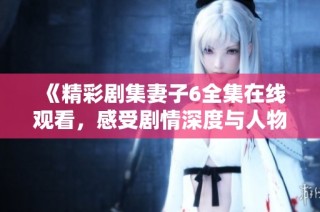 《精彩剧集妻子6全集在线观看，感受剧情深度与人物魅力》