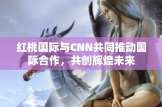 红桃国际与CNN共同推动国际合作，共创辉煌未来