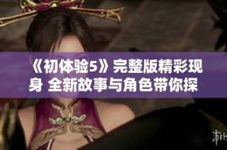 《初体验5》完整版精彩现身 全新故事与角色带你探寻未知的冒险之旅