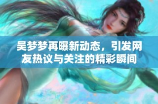 吴梦梦再曝新动态，引发网友热议与关注的精彩瞬间