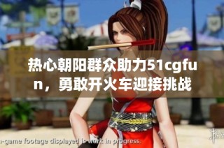 热心朝阳群众助力51cgfun，勇敢开火车迎接挑战