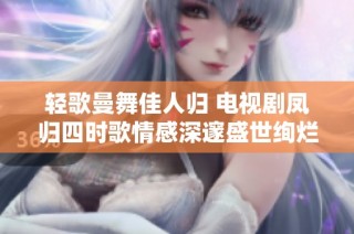 轻歌曼舞佳人归 电视剧凤归四时歌情感深邃盛世绚烂