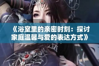 《浴室里的亲密时刻：探讨家庭温馨与爱的表达方式》