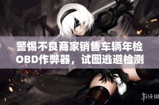 警惕不良商家销售车辆年检OBD作弊器，试图逃避检测风险