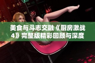 美食与斗志交融《厨房激战4》完整版精彩回顾与深度解析