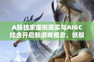 A股独家虚拟现实与AIGC结合开启新游戏概念，妖股或将来袭