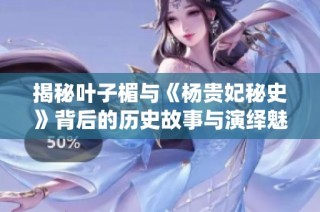 揭秘叶子楣与《杨贵妃秘史》背后的历史故事与演绎魅力