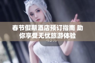 春节假期酒店预订指南 助你享受无忧旅游体验