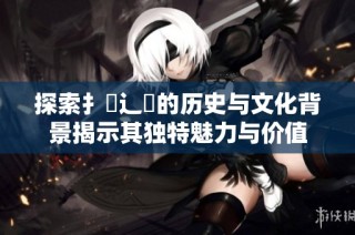 探索扌喿辶畐的历史与文化背景揭示其独特魅力与价值