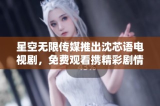 星空无限传媒推出沈芯语电视剧，免费观看携精彩剧情免费看！