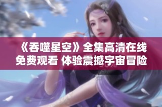 《吞噬星空》全集高清在线免费观看 体验震撼宇宙冒险之旅