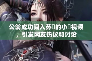 公翁成功闯入苏玥的小泬视频，引发网友热议和讨论