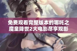 免费观看完整版本的哪吒之魔童降世2大电影尽享观影乐趣
