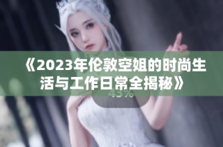 《2023年伦敦空姐的时尚生活与工作日常全揭秘》