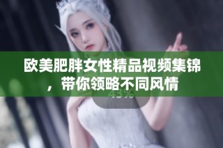 欧美肥胖女性精品视频集锦，带你领略不同风情