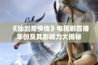 《仙剑奇侠传》电视剧首播年份及其影响力大揭秘