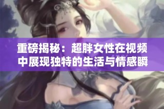 重磅揭秘：超胖女性在视频中展现独特的生活与情感瞬间