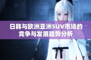 日韩与欧洲亚洲SUV市场的竞争与发展趋势分析