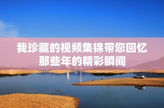 我珍藏的视频集锦带您回忆那些年的精彩瞬间