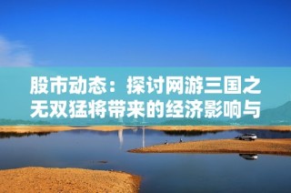 股市动态：探讨网游三国之无双猛将带来的经济影响与市场热潮