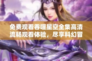 免费观看吞噬星空全集高清流畅观看体验，尽享科幻冒险之旅